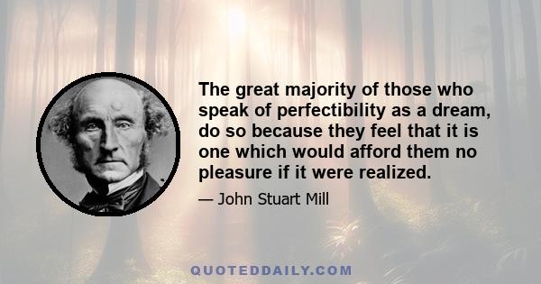 The great majority of those who speak of perfectibility as a dream, do so because they feel that it is one which would afford them no pleasure if it were realized.