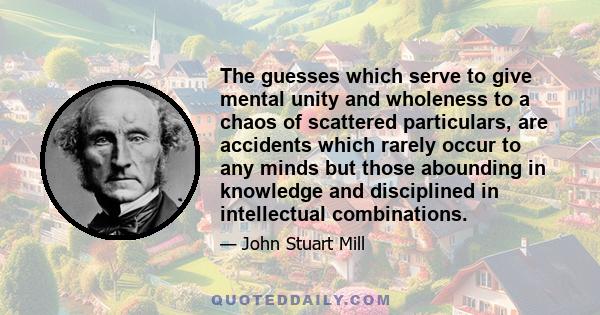 The guesses which serve to give mental unity and wholeness to a chaos of scattered particulars, are accidents which rarely occur to any minds but those abounding in knowledge and disciplined in intellectual combinations.