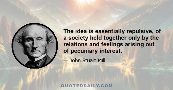 The idea is essentially repulsive, of a society held together only by the relations and feelings arising out of pecuniary interest.