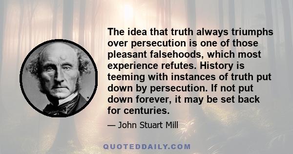 The idea that truth always triumphs over persecution is one of those pleasant falsehoods, which most experience refutes. History is teeming with instances of truth put down by persecution. If not put down forever, it