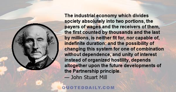 The industrial economy which divides society absolutely into two portions, the payers of wages and the receivers of them, the first counted by thousands and the last by millions, is neither fit for, nor capable of,