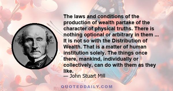 The laws and conditions of the production of wealth partake of the character of physical truths. There is nothing optional or arbitrary in them ... It is not so with the Distribution of Wealth. That is a matter of human 