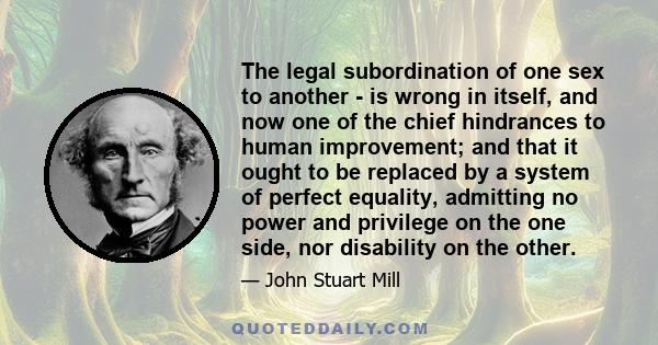 The legal subordination of one sex to another - is wrong in itself, and now one of the chief hindrances to human improvement; and that it ought to be replaced by a system of perfect equality, admitting no power and