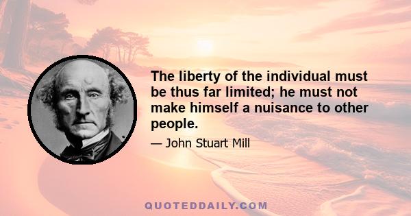 The liberty of the individual must be thus far limited; he must not make himself a nuisance to other people.