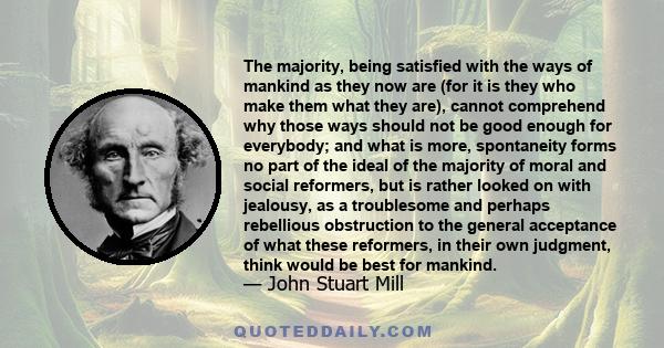 The majority, being satisfied with the ways of mankind as they now are (for it is they who make them what they are), cannot comprehend why those ways should not be good enough for everybody; and what is more,