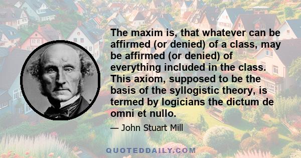 The maxim is, that whatever can be affirmed (or denied) of a class, may be affirmed (or denied) of everything included in the class. This axiom, supposed to be the basis of the syllogistic theory, is termed by logicians 