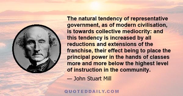 The natural tendency of representative government, as of modern civilisation, is towards collective mediocrity: and this tendency is increased by all reductions and extensions of the franchise, their effect being to