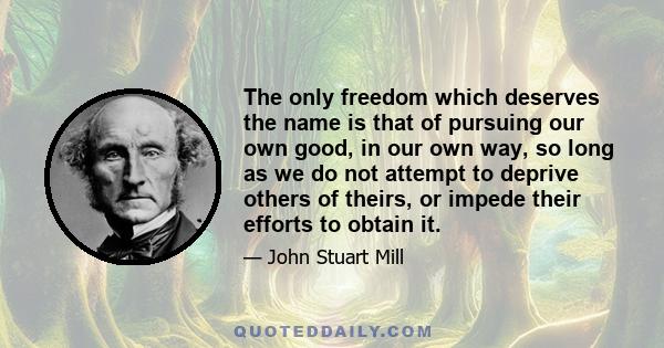 The only freedom which deserves the name is that of pursuing our own good in our own way, so long as we do not attempt to deprive others of theirs, or impede their efforts to obtain it. Each is the proper guardian of