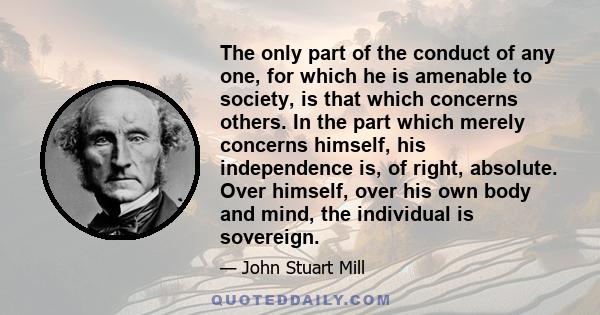 The only part of the conduct of any one, for which he is amenable to society, is that which concerns others. In the part which merely concerns himself, his independence is, of right, absolute. Over himself, over his own 