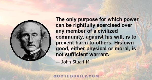 The only purpose for which power can be rightfully exercised over any member of a civilized community, against his will, is to prevent harm to others. His own good, either physical or moral, is not sufficient warrant.