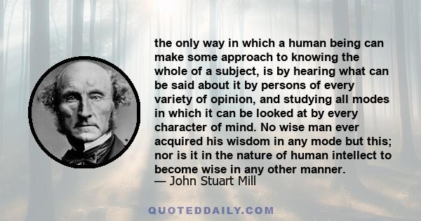 the only way in which a human being can make some approach to knowing the whole of a subject, is by hearing what can be said about it by persons of every variety of opinion, and studying all modes in which it can be