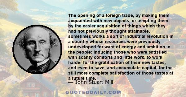 The opening of a foreign trade, by making them acquainted with new objects, or tempting them by the easier acquisition of things which they had not previously thought attainable, sometimes works a sort of industrial