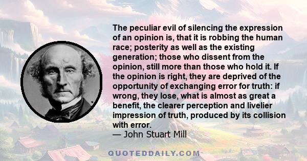 The peculiar evil of silencing the expression of an opinion is, that it is robbing the human race; posterity as well as the existing generation; those who dissent from the opinion, still more than those who hold it. If