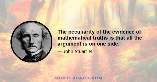 The peculiarity of the evidence of mathematical truths is that all the argument is on one side.