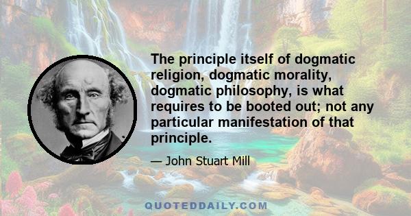 The principle itself of dogmatic religion, dogmatic morality, dogmatic philosophy, is what requires to be booted out; not any particular manifestation of that principle.