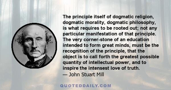 The principle itself of dogmatic religion, dogmatic morality, dogmatic philosophy, is what requires to be rooted out; not any particular manifestation of that principle. The very corner-stone of an education intended to 