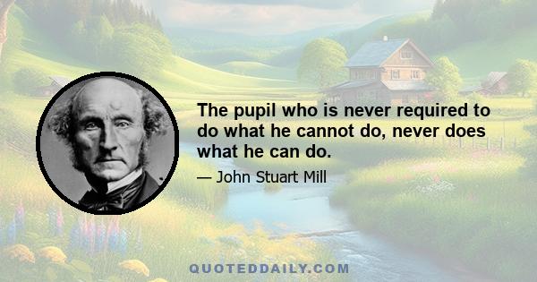 The pupil who is never required to do what he cannot do, never does what he can do.