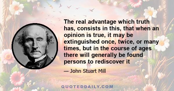 The real advantage which truth has, consists in this, that when an opinion is true, it may be extinguished once, twice, or many times, but in the course of ages there will generally be found persons to rediscover it