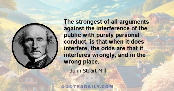 The strongest of all arguments against the interference of the public with purely personal conduct, is that when it does interfere, the odds are that it interferes wrongly, and in the wrong place.