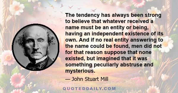 The tendency has always been strong to believe that whatever received a name must be an entity or being, having an independent existence of its own. And if no real entity answering to the name could be found, men did