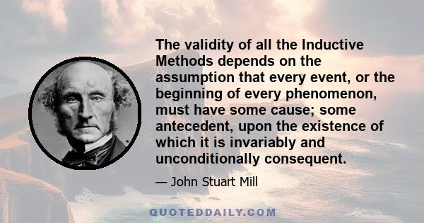 The validity of all the Inductive Methods depends on the assumption that every event, or the beginning of every phenomenon, must have some cause; some antecedent, upon the existence of which it is invariably and