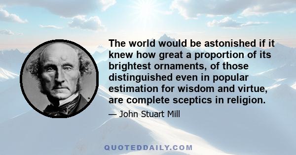 The world would be astonished if it knew how great a proportion of its brightest ornaments, of those distinguished even in popular estimation for wisdom and virtue, are complete sceptics in religion.