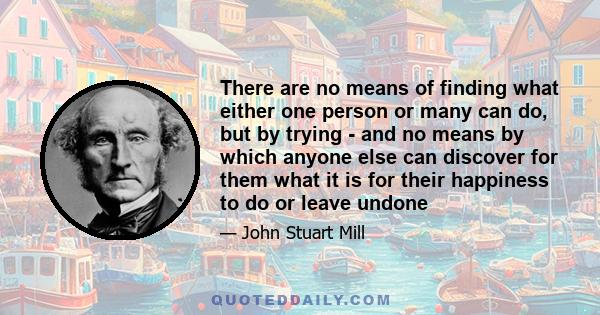 There are no means of finding what either one person or many can do, but by trying - and no means by which anyone else can discover for them what it is for their happiness to do or leave undone