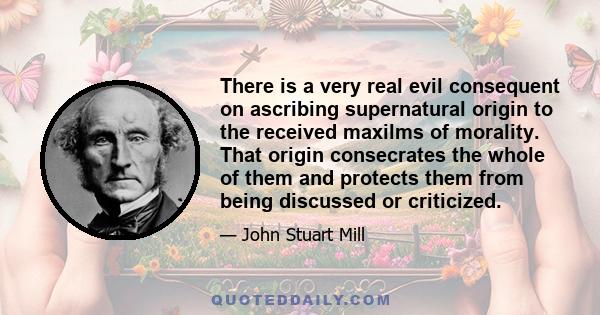 There is a very real evil consequent on ascribing supernatural origin to the received maxilms of morality. That origin consecrates the whole of them and protects them from being discussed or criticized.