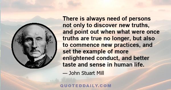 There is always need of persons not only to discover new truths, and point out when what were once truths are true no longer, but also to commence new practices, and set the example of more enlightened conduct, and