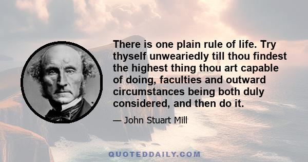 There is one plain rule of life. Try thyself unweariedly till thou findest the highest thing thou art capable of doing, faculties and outward circumstances being both duly considered, and then do it.