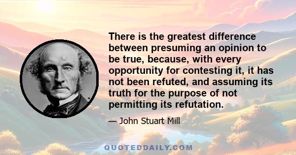 There is the greatest difference between presuming an opinion to be true, because, with every opportunity for contesting it, it has not been refuted, and assuming its truth for the purpose of not permitting its