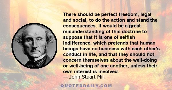 There should be perfect freedom, legal and social, to do the action and stand the consequences. It would be a great misunderstanding of this doctrine to suppose that it is one of selfish indifference, which pretends