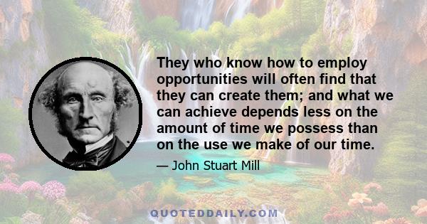 They who know how to employ opportunities will often find that they can create them; and what we can achieve depends less on the amount of time we possess than on the use we make of our time.