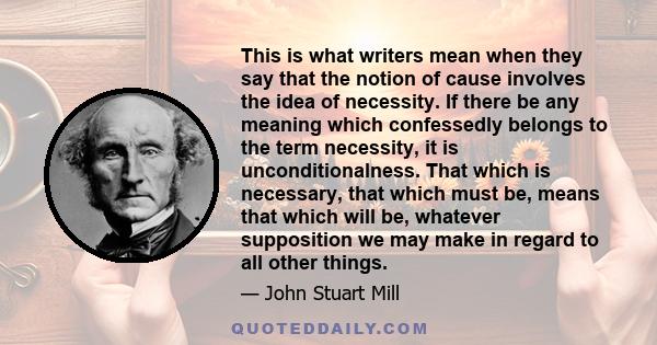 This is what writers mean when they say that the notion of cause involves the idea of necessity. If there be any meaning which confessedly belongs to the term necessity, it is unconditionalness. That which is necessary, 