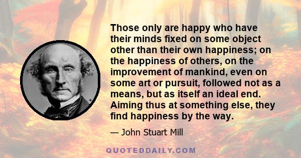 Those only are happy who have their minds fixed on some object other than their own happiness; on the happiness of others, on the improvement of mankind, even on some art or pursuit, followed not as a means, but as