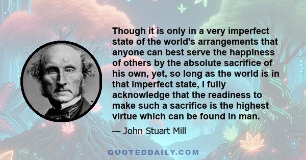 Though it is only in a very imperfect state of the world's arrangements that anyone can best serve the happiness of others by the absolute sacrifice of his own, yet, so long as the world is in that imperfect state, I