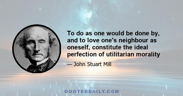 To do as one would be done by, and to love one's neighbour as oneself, constitute the ideal perfection of utilitarian morality