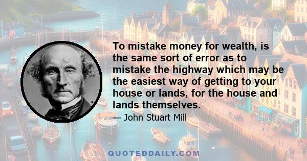 To mistake money for wealth, is the same sort of error as to mistake the highway which may be the easiest way of getting to your house or lands, for the house and lands themselves.