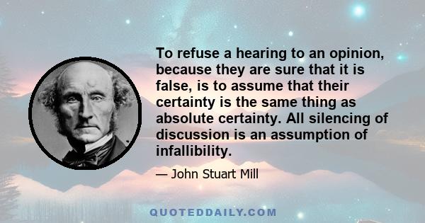 To refuse a hearing to an opinion, because they are sure that it is false, is to assume that their certainty is the same thing as absolute certainty. All silencing of discussion is an assumption of infallibility.