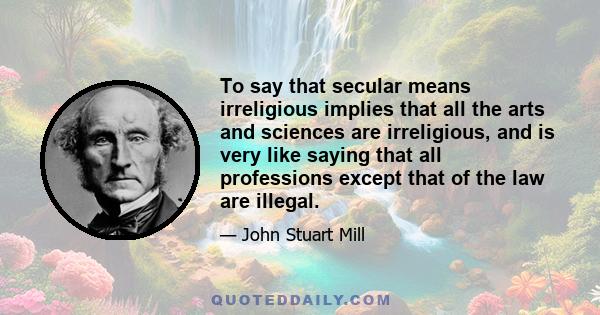 To say that secular means irreligious implies that all the arts and sciences are irreligious, and is very like saying that all professions except that of the law are illegal.