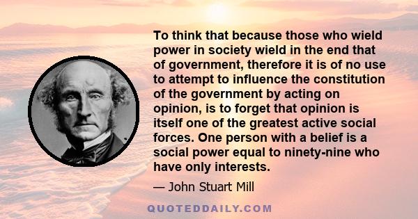 To think that because those who wield power in society wield in the end that of government, therefore it is of no use to attempt to influence the constitution of the government by acting on opinion, is to forget that