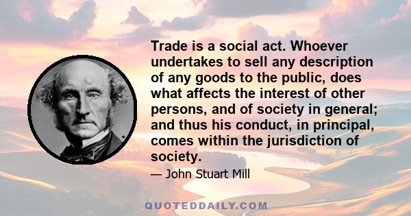 Trade is a social act. Whoever undertakes to sell any description of any goods to the public, does what affects the interest of other persons, and of society in general; and thus his conduct, in principal, comes within