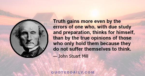 Truth gains more even by the errors of one who, with due study and preparation, thinks for himself, than by the true opinions of those who only hold them because they do not suffer themselves to think.