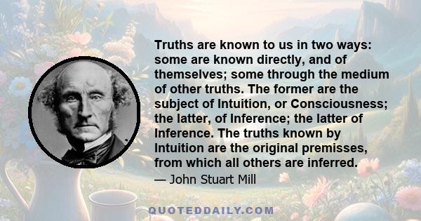 Truths are known to us in two ways: some are known directly, and of themselves; some through the medium of other truths. The former are the subject of Intuition, or Consciousness; the latter, of Inference; the latter of 