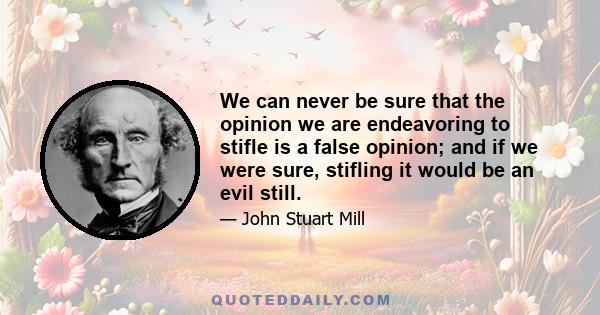 We can never be sure that the opinion we are endeavoring to stifle is a false opinion; and if we were sure, stifling it would be an evil still.