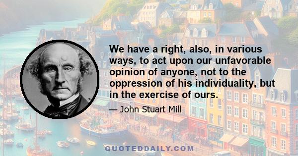 We have a right, also, in various ways, to act upon our unfavorable opinion of anyone, not to the oppression of his individuality, but in the exercise of ours.