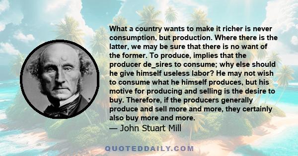 What a country wants to make it richer is never consumption, but production. Where there is the latter, we may be sure that there is no want of the former. To produce, implies that the producer de_sires to consume; why