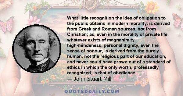 What little recognition the idea of obligation to the public obtains in modern morality, is derived from Greek and Roman sources, not from Christian; as, even in the morality of private life, whatever exists of