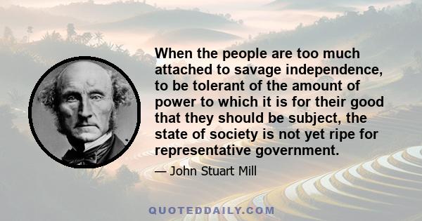 When the people are too much attached to savage independence, to be tolerant of the amount of power to which it is for their good that they should be subject, the state of society is not yet ripe for representative