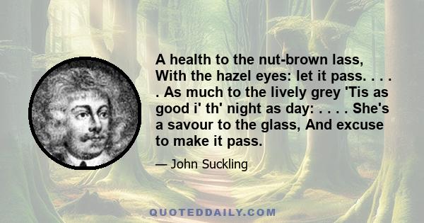 A health to the nut-brown lass, With the hazel eyes: let it pass. . . . . As much to the lively grey 'Tis as good i' th' night as day: . . . . She's a savour to the glass, And excuse to make it pass.